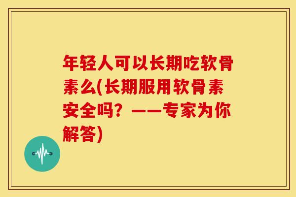 年轻人可以长期吃软骨素么(长期服用软骨素安全吗？——专家为你解答)