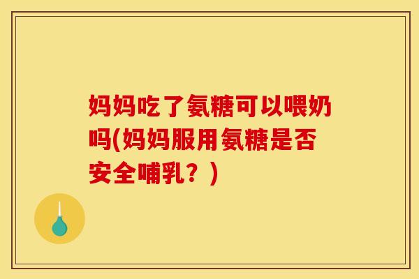 妈妈吃了氨糖可以喂奶吗(妈妈服用氨糖是否安全哺乳？)