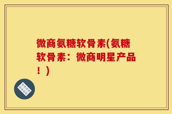 微商氨糖软骨素(氨糖软骨素：微商明星产品！)