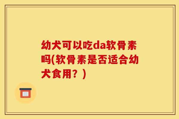 幼犬可以吃da软骨素吗(软骨素是否适合幼犬食用？)