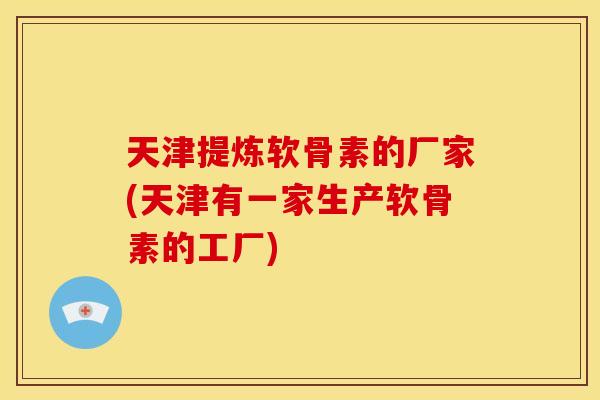 天津提炼软骨素的厂家(天津有一家生产软骨素的工厂)