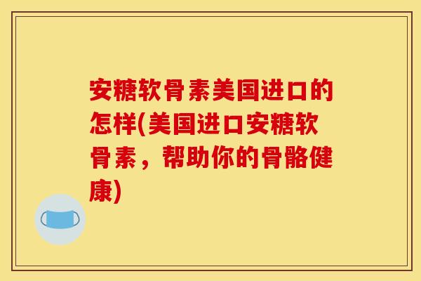 安糖软骨素美国进口的怎样(美国进口安糖软骨素，帮助你的骨骼健康)-第1张图片-关节骑士