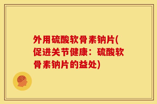 外用硫酸软骨素钠片(促进关节健康：硫酸软骨素钠片的益处)