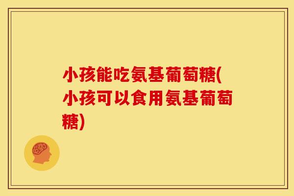 小孩能吃氨基葡萄糖(小孩可以食用氨基葡萄糖)