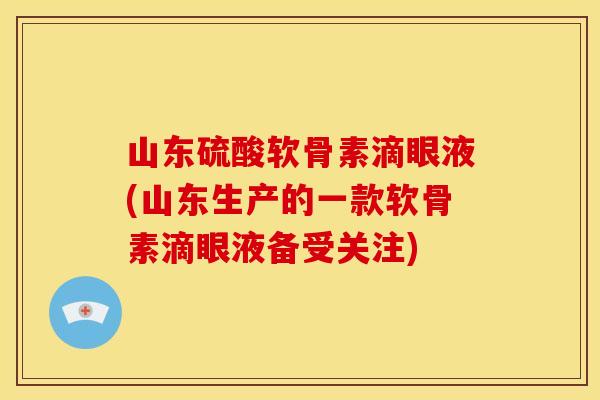 山东硫酸软骨素滴眼液(山东生产的一款软骨素滴眼液备受关注)