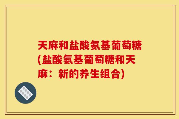 天麻和盐酸氨基葡萄糖(盐酸氨基葡萄糖和天麻：新的养生组合)