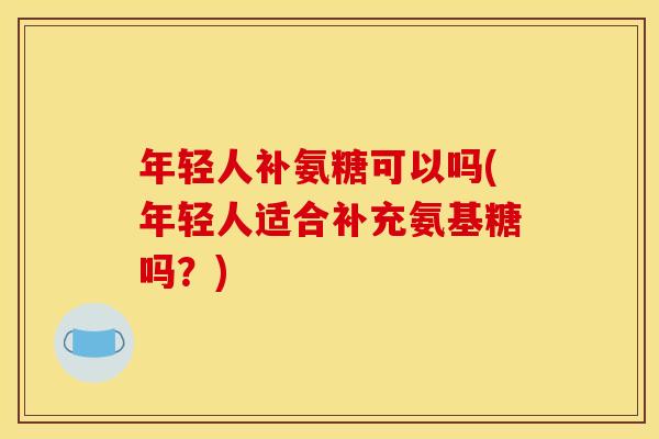 年轻人补氨糖可以吗(年轻人适合补充氨基糖吗？)