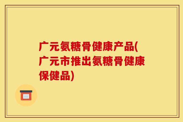 广元氨糖骨健康产品(广元市推出氨糖骨健康保健品)