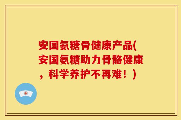 安国氨糖骨健康产品(安国氨糖助力骨骼健康，科学养护不再难！)