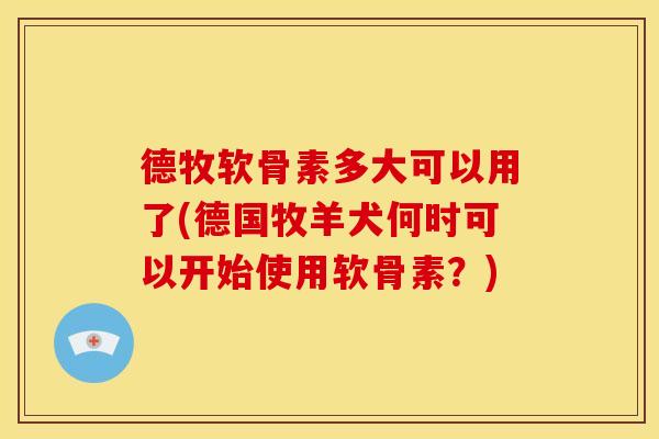 德牧软骨素多大可以用了(德国牧羊犬何时可以开始使用软骨素？)