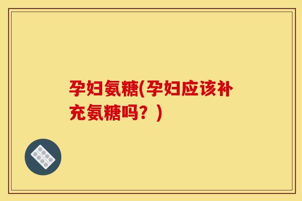 孕妇氨糖(孕妇应该补充氨糖吗？)