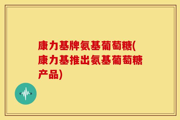 康力基牌氨基葡萄糖(康力基推出氨基葡萄糖产品)