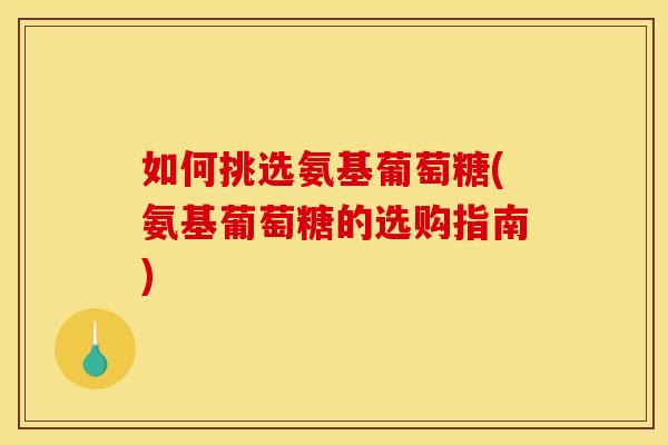 如何挑选氨基葡萄糖(氨基葡萄糖的选购指南)
