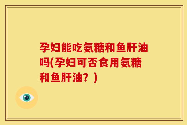 孕妇能吃氨糖和鱼肝油吗(孕妇可否食用氨糖和鱼肝油？)