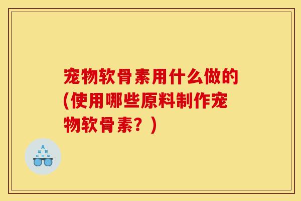 宠物软骨素用什么做的(使用哪些原料制作宠物软骨素？)