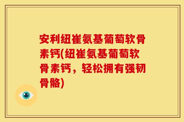 安利纽崔氨基葡萄软骨素钙(纽崔氨基葡萄软骨素钙，轻松拥有强韧骨骼)