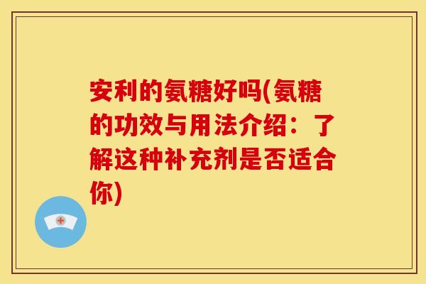 安利的氨糖好吗(氨糖的功效与用法介绍：了解这种补充剂是否适合你)