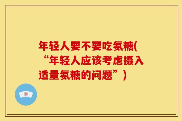 年轻人要不要吃氨糖(“年轻人应该考虑摄入适量氨糖的问题”)-第1张图片-关节骑士