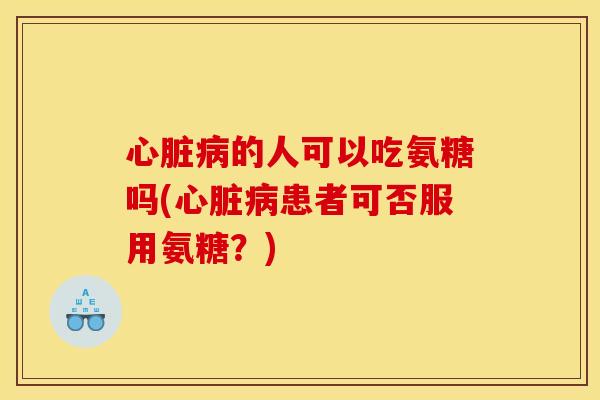 心脏病的人可以吃氨糖吗(心脏病患者可否服用氨糖？)