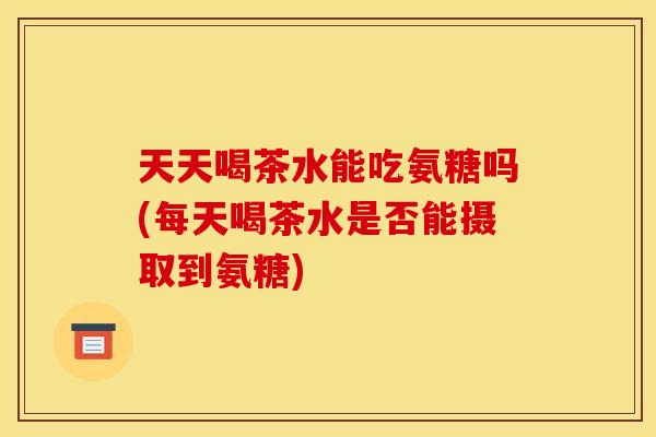 天天喝茶水能吃氨糖吗(每天喝茶水是否能摄取到氨糖)-第1张图片-关节骑士 天天喝茶水能吃氨糖吗(每天喝茶水是否能摄取到氨糖)-第1张图片-关节骑士