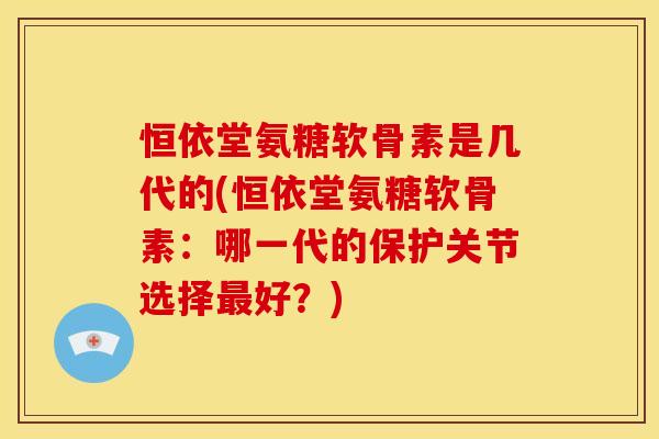 恒依堂氨糖软骨素是几代的(恒依堂氨糖软骨素：哪一代的保护关节选择最好？)