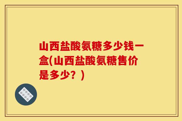 山西盐酸氨糖多少钱一盒(山西盐酸氨糖售价是多少？)