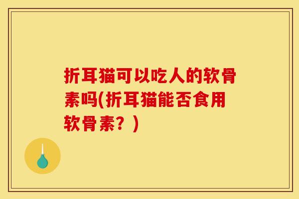 折耳猫可以吃人的软骨素吗(折耳猫能否食用软骨素?)-第1张图片-关节骑士 折耳猫可以吃人的软骨素吗(折耳猫能否食用软骨素?)-第1张图片-关节骑士