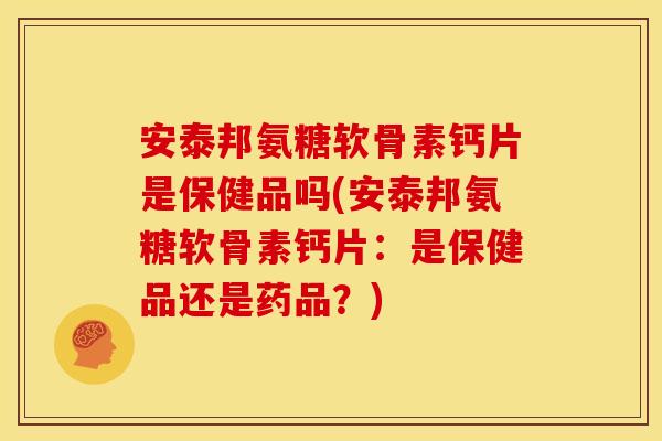安泰邦氨糖软骨素钙片是保健品吗(安泰邦氨糖软骨素钙片：是保健品还是药品？)