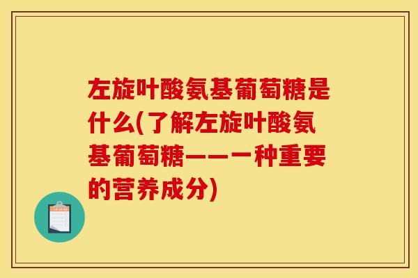 左旋叶酸氨基葡萄糖是什么(了解左旋叶酸氨基葡萄糖——一种重要的营养成分)