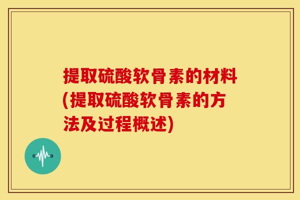 提取硫酸软骨素的材料(提取硫酸软骨素的方法及过程概述)