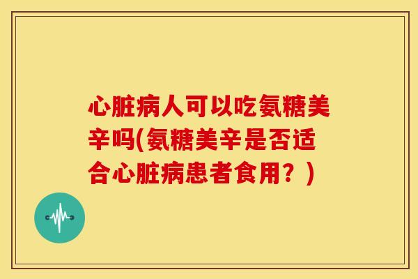 心脏病人可以吃氨糖美辛吗(氨糖美辛是否适合心脏病患者食用？)