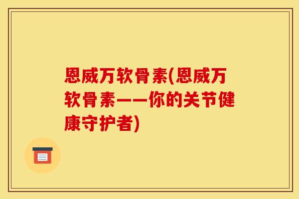 恩威万软骨素(恩威万软骨素——你的关节健康守护者)