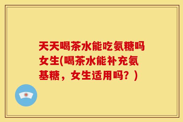 天天喝茶水能吃氨糖吗女生(喝茶水能补充氨基糖,女生适用吗?)-第1张图片-关节骑士 天天喝茶水能吃氨糖吗女生(喝茶水能补充氨基糖,女生适用吗?)-第1张图片-关节骑士