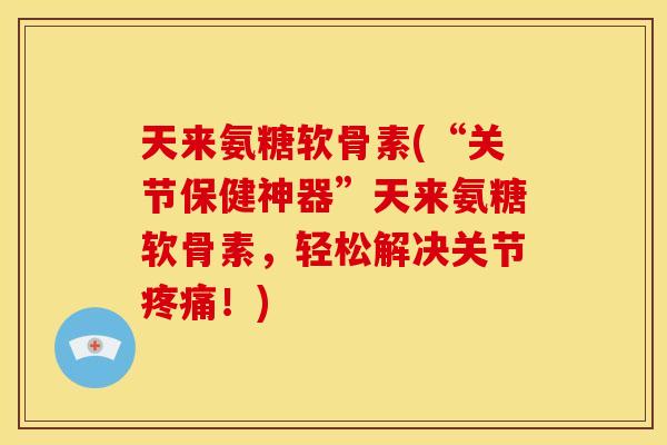 天来氨糖软骨素(“关节保健神器”天来氨糖软骨素，轻松解决关节疼痛！)