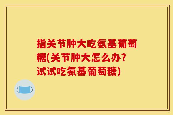 指关节肿大吃氨基葡萄糖(关节肿大怎么办？试试吃氨基葡萄糖)