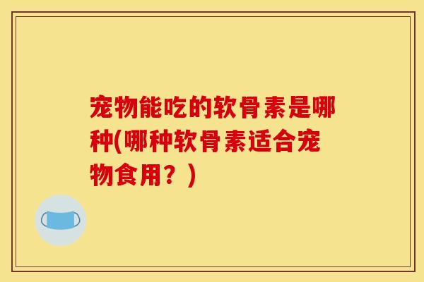 宠物能吃的软骨素是哪种(哪种软骨素适合宠物食用？)