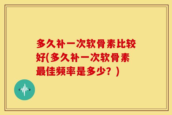 多久补一次软骨素比较好(多久补一次软骨素最佳频率是多少？)