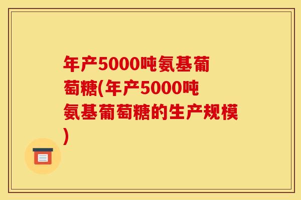 年产5000吨氨基葡萄糖(年产5000吨氨基葡萄糖的生产规模)