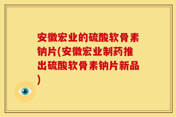 安徽宏业的硫酸软骨素钠片(安徽宏业制药推出硫酸软骨素钠片新品)