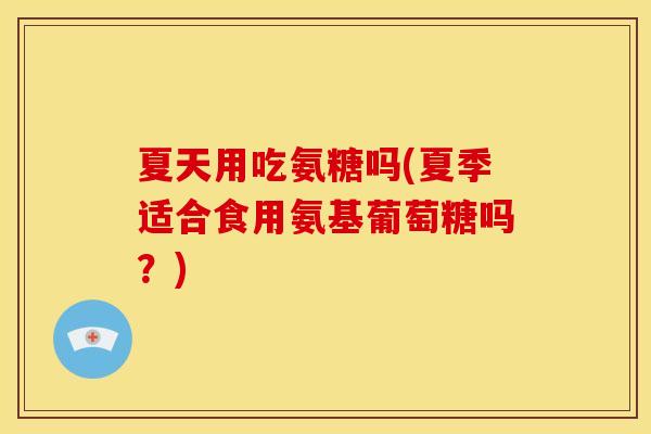 夏天用吃氨糖吗(夏季适合食用氨基葡萄糖吗？)