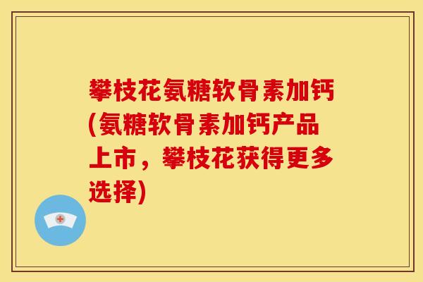 攀枝花氨糖软骨素加钙(氨糖软骨素加钙产品上市，攀枝花获得更多选择)