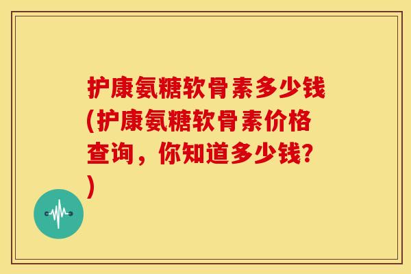护康氨糖软骨素多少钱(护康氨糖软骨素价格查询，你知道多少钱？)