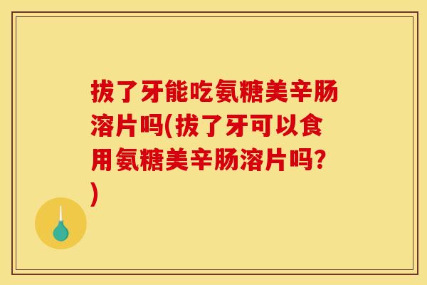 拔了牙能吃氨糖美辛肠溶片吗(拔了牙可以食用氨糖美辛肠溶片吗？)