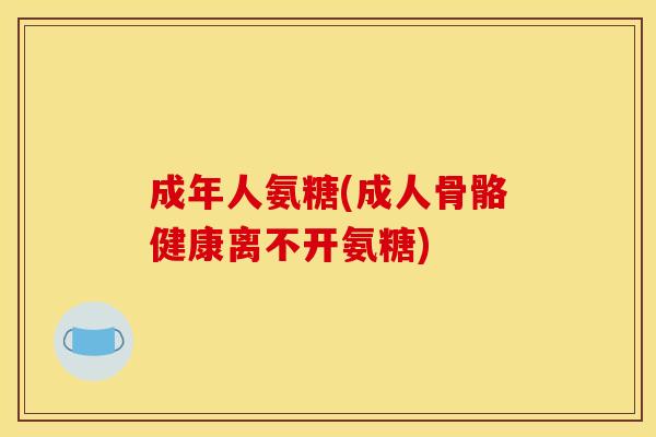 成年人氨糖(成人骨骼健康离不开氨糖)