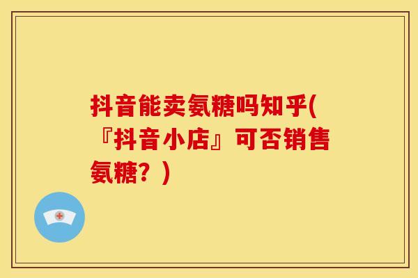 抖音能卖氨糖吗知乎(『抖音小店』可否销售氨糖？)