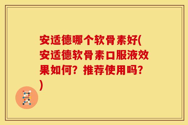 安适德哪个软骨素好(安适德软骨素口服液效果如何？推荐使用吗？)