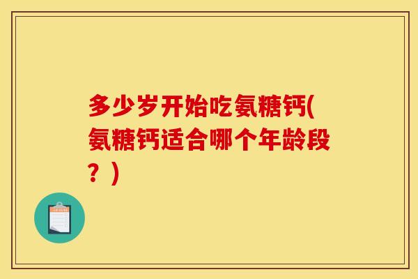 多少岁开始吃氨糖钙(氨糖钙适合哪个年龄段？)