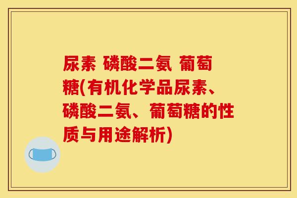 尿素 磷酸二氨 葡萄糖(有机化学品尿素、磷酸二氨、葡萄糖的性质与用途解析)