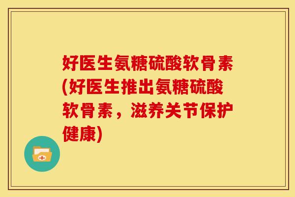 好医生氨糖硫酸软骨素(好医生推出氨糖硫酸软骨素，滋养关节保护健康)