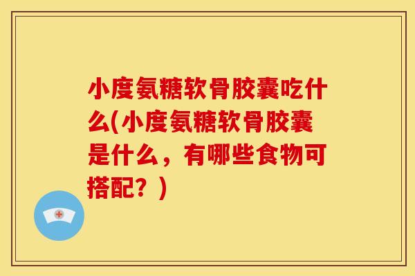 小度氨糖软骨胶囊吃什么(小度氨糖软骨胶囊是什么，有哪些食物可搭配？)